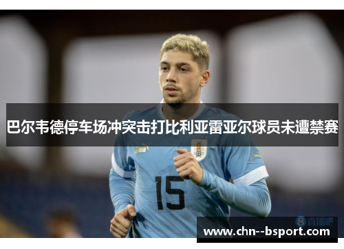 巴尔韦德停车场冲突击打比利亚雷亚尔球员未遭禁赛 巴尔韦德停车场冲突击打比利亚雷亚尔球员未遭禁赛