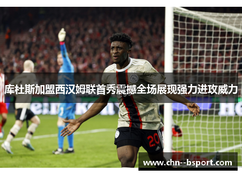 库杜斯加盟西汉姆联首秀震撼全场展现强力进攻威力