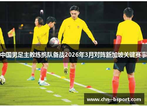 中国男足主教练携队备战2026年3月对阵新加坡关键赛事 中国男足主教练携队备战2026年3月对阵新加坡关键赛事
